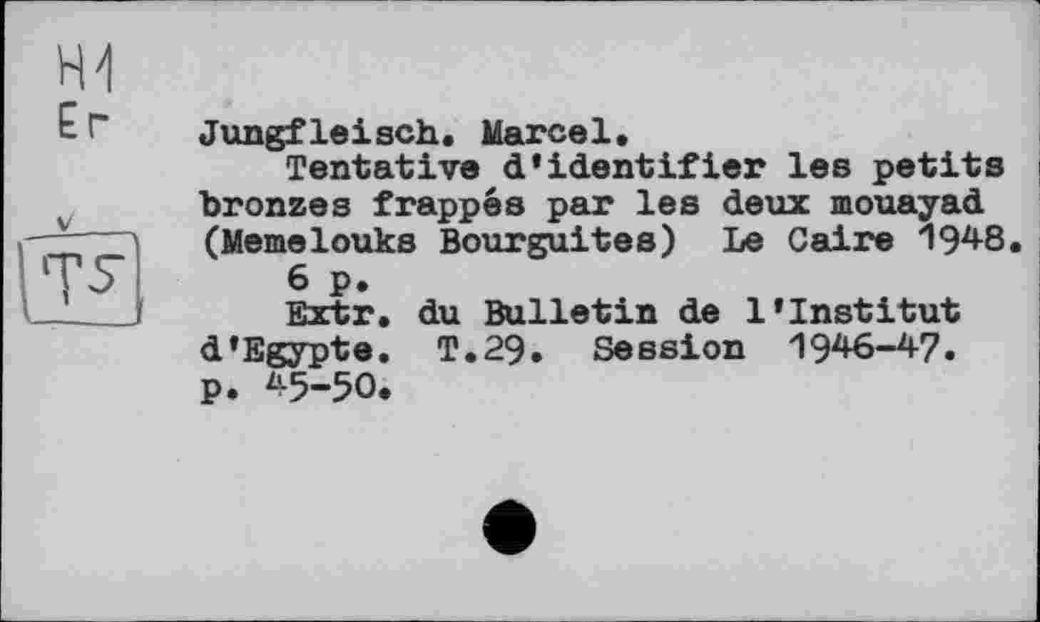 ﻿Er

Jungfleisch« Marcel.
Tentative d’identifier les petits bronzes frappés par les deux mouayad (Memelouks Bourguites) Le Caire 1948.
6 p.
Extr. du Bulletin de l’institut d’Egypte. T.29. Session 1946-47» p. 45-50.